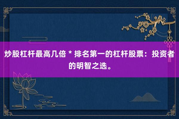 炒股杠杆最高几倍 * 排名第一的杠杆股票：投资者的明智之选。