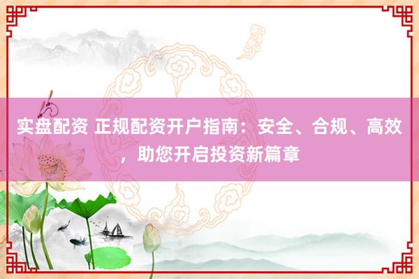 实盘配资 正规配资开户指南：安全、合规、高效，助您开启投资新篇章