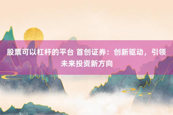 股票可以杠杆的平台 首创证券：创新驱动，引领未来投资新方向
