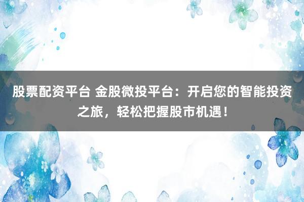 股票配资平台 金股微投平台：开启您的智能投资之旅，轻松把握股市机遇！