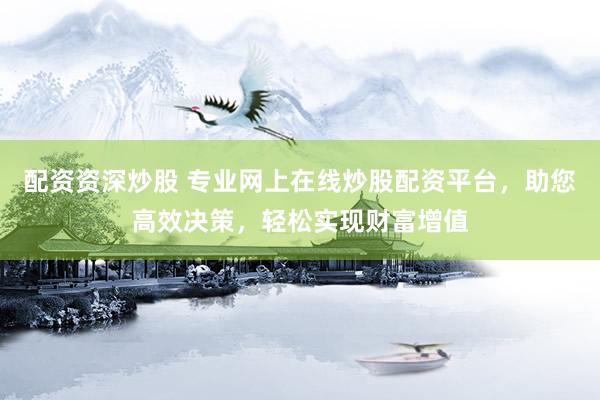 配资资深炒股 专业网上在线炒股配资平台，助您高效决策，轻松实现财富增值