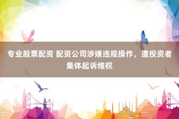 专业股票配资 配资公司涉嫌违规操作，遭投资者集体起诉维权