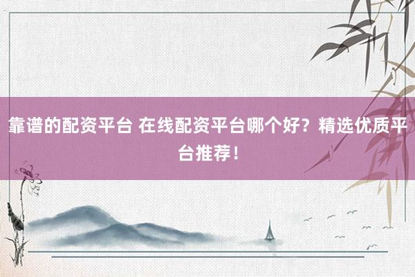 靠谱的配资平台 在线配资平台哪个好？精选优质平台推荐！