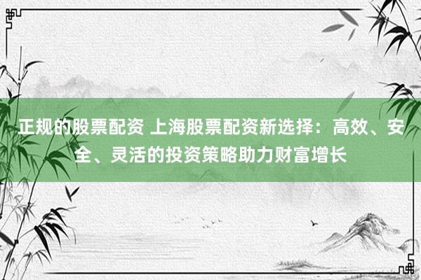 正规的股票配资 上海股票配资新选择：高效、安全、灵活的投资策略助力财富增长