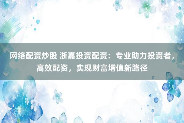 网络配资炒股 浙嘉投资配资：专业助力投资者，高效配资，实现财富增值新路径