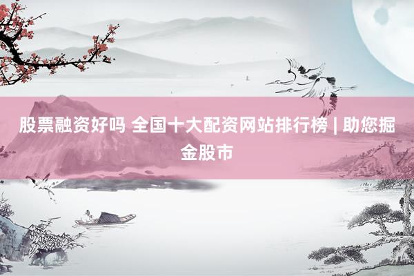 股票融资好吗 全国十大配资网站排行榜 | 助您掘金股市