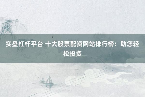 实盘杠杆平台 十大股票配资网站排行榜：助您轻松投资
