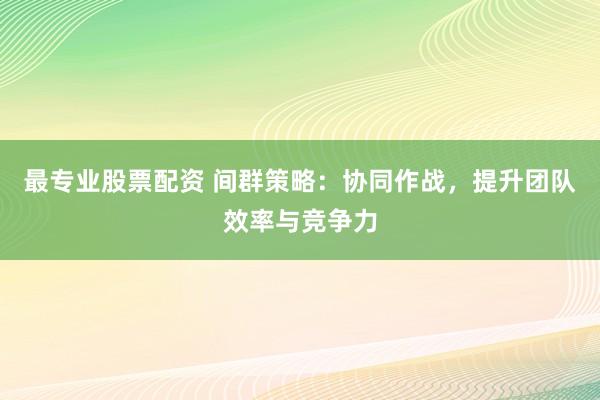 最专业股票配资 间群策略：协同作战，提升团队效率与竞争力