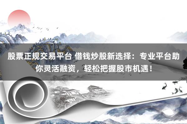 股票正规交易平台 借钱炒股新选择：专业平台助你灵活融资，轻松把握股市机遇！