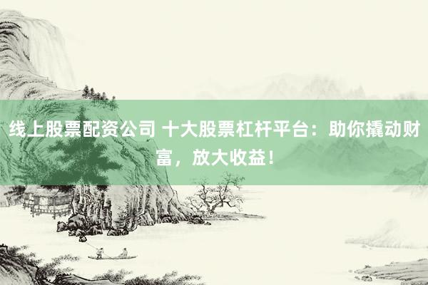 线上股票配资公司 十大股票杠杆平台：助你撬动财富，放大收益！
