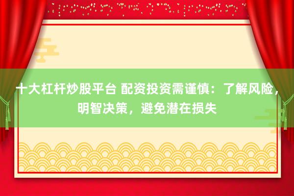 十大杠杆炒股平台 配资投资需谨慎：了解风险，明智决策，避免潜在损失