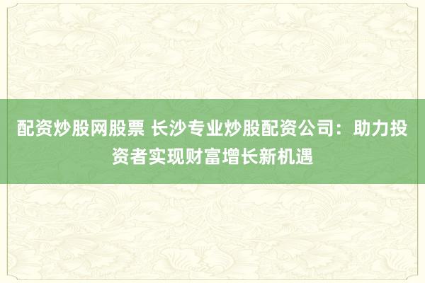 配资炒股网股票 长沙专业炒股配资公司：助力投资者实现财富增长新机遇