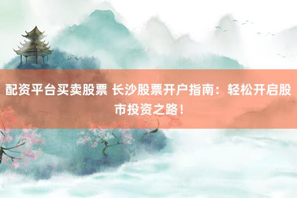 配资平台买卖股票 长沙股票开户指南：轻松开启股市投资之路！