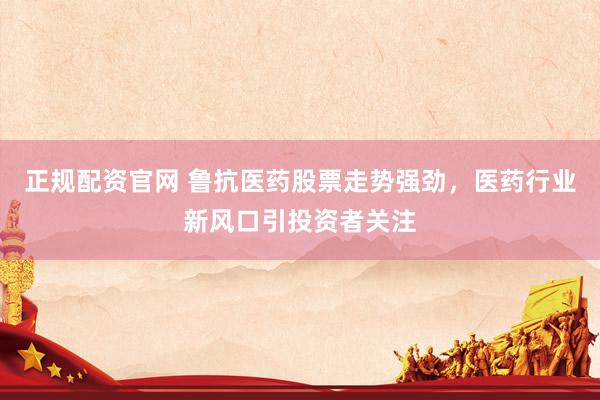 正规配资官网 鲁抗医药股票走势强劲，医药行业新风口引投资者关注