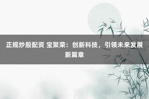 正规炒股配资 宝聚荣：创新科技，引领未来发展新篇章