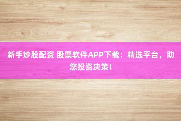 新手炒股配资 股票软件APP下载：精选平台，助您投资决策！