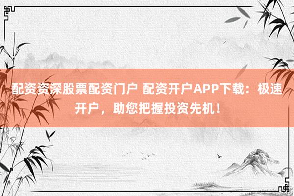 配资资深股票配资门户 配资开户APP下载：极速开户，助您把握投资先机！