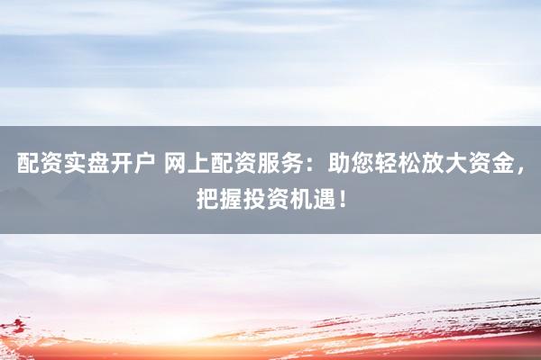 配资实盘开户 网上配资服务：助您轻松放大资金，把握投资机遇！