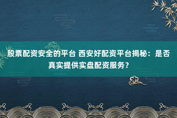 股票配资安全的平台 西安好配资平台揭秘：是否真实提供实盘配资服务？
