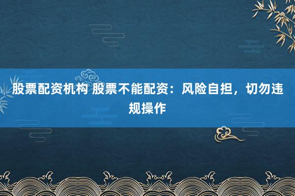 股票配资机构 股票不能配资：风险自担，切勿违规操作