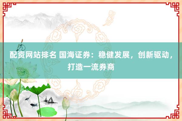 配资网站排名 国海证券：稳健发展，创新驱动，打造一流券商
