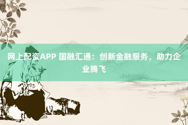网上配资APP 国融汇通：创新金融服务，助力企业腾飞