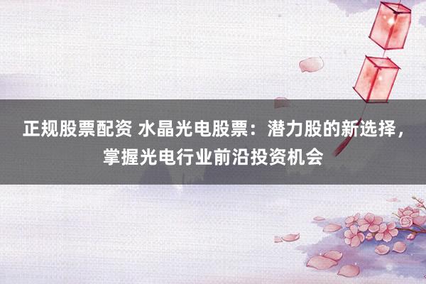 正规股票配资 水晶光电股票：潜力股的新选择，掌握光电行业前沿投资机会