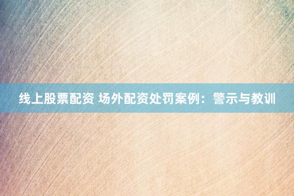 线上股票配资 场外配资处罚案例：警示与教训