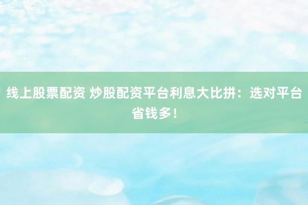 线上股票配资 炒股配资平台利息大比拼：选对平台省钱多！