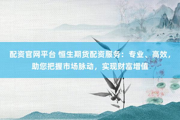 配资官网平台 恒生期货配资服务：专业、高效，助您把握市场脉动，实现财富增值