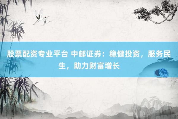 股票配资专业平台 中邮证券：稳健投资，服务民生，助力财富增长
