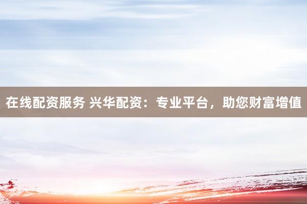 在线配资服务 兴华配资：专业平台，助您财富增值