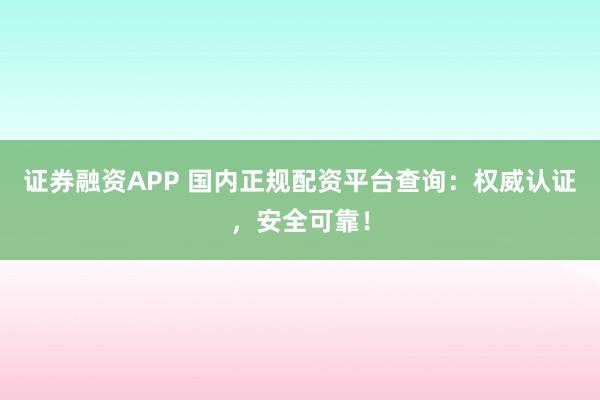 证券融资APP 国内正规配资平台查询：权威认证，安全可靠！