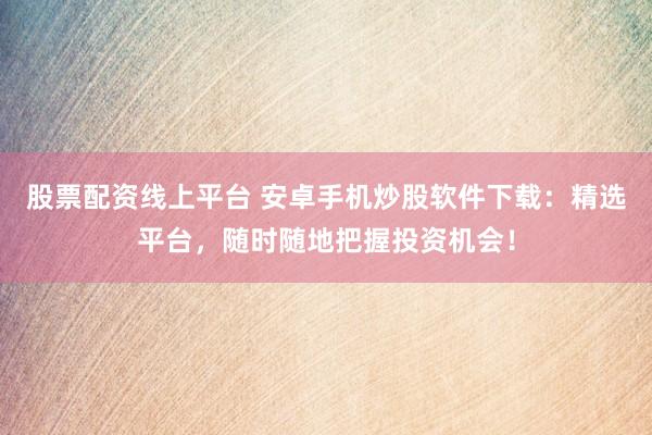 股票配资线上平台 安卓手机炒股软件下载：精选平台，随时随地把握投资机会！