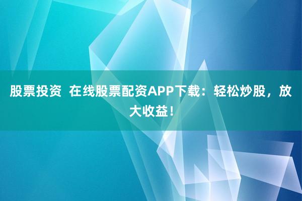 股票投资  在线股票配资APP下载：轻松炒股，放大收益！