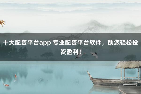 十大配资平台app 专业配资平台软件，助您轻松投资盈利！