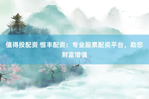 值得投配资 恒丰配资：专业股票配资平台，助您财富增值