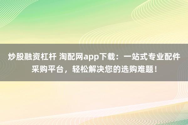 炒股融资杠杆 淘配网app下载：一站式专业配件采购平台，轻松解决您的选购难题！