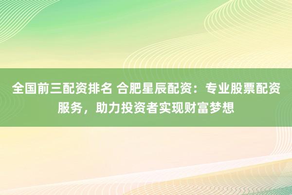 全国前三配资排名 合肥星辰配资：专业股票配资服务，助力投资者实现财富梦想
