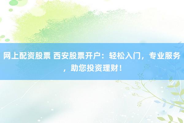 网上配资股票 西安股票开户：轻松入门，专业服务，助您投资理财！