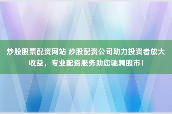 炒股股票配资网站 炒股配资公司助力投资者放大收益，专业配资服务助您驰骋股市！