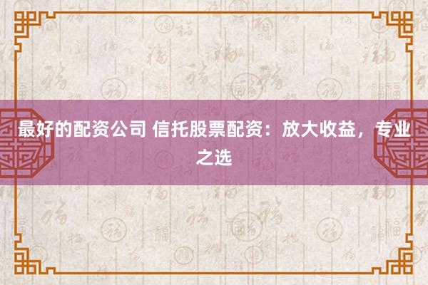 最好的配资公司 信托股票配资：放大收益，专业之选