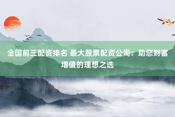 全国前三配资排名 最大股票配资公司：助您财富增值的理想之选