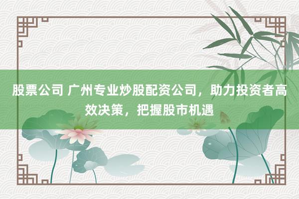 股票公司 广州专业炒股配资公司，助力投资者高效决策，把握股市机遇