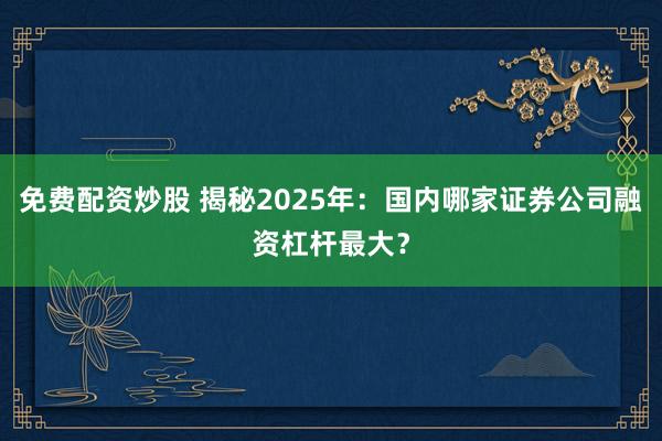免费配资炒股 揭秘2025年：国内哪家证券公司融资杠杆最大？