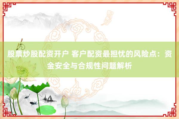 股票炒股配资开户 客户配资最担忧的风险点：资金安全与合规性问题解析