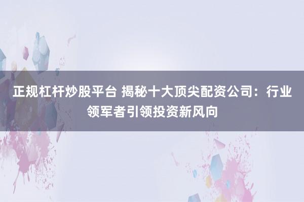 正规杠杆炒股平台 揭秘十大顶尖配资公司：行业领军者引领投资新风向