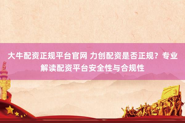 大牛配资正规平台官网 力创配资是否正规？专业解读配资平台安全性与合规性