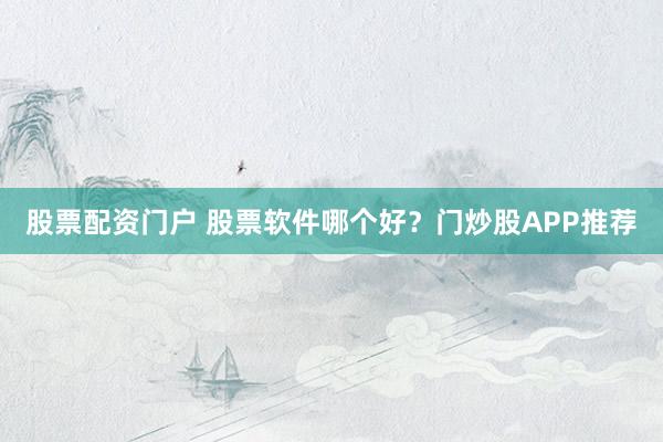 股票配资门户 股票软件哪个好？门炒股APP推荐