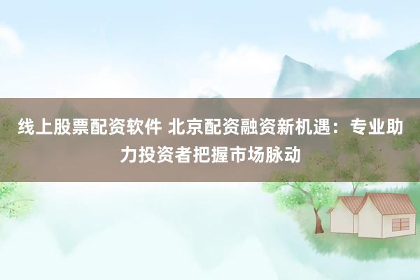 线上股票配资软件 北京配资融资新机遇：专业助力投资者把握市场脉动